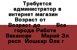 Требуется администратор в интернет магазин.  › Возраст от ­ 22 › Возраст до ­ 40 - Все города Работа » Вакансии   . Марий Эл респ.,Йошкар-Ола г.